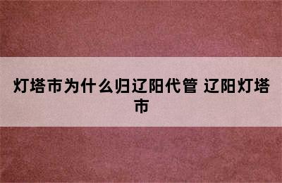 灯塔市为什么归辽阳代管 辽阳灯塔市